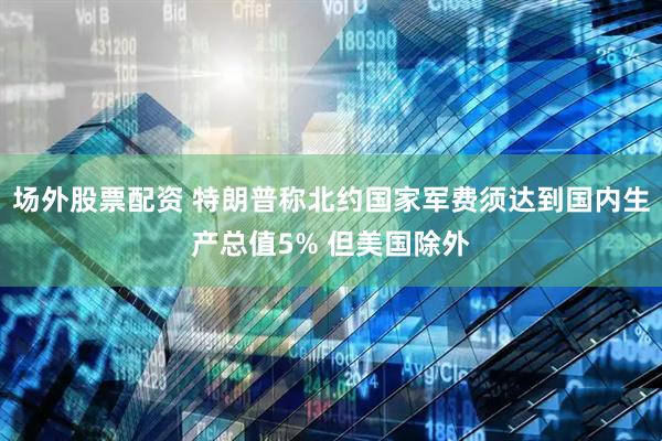 场外股票配资 特朗普称北约国家军费须达到国内生产总值5% 但美国除外