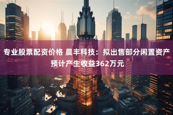 专业股票配资价格 晨丰科技：拟出售部分闲置资产 预计产生收益362万元