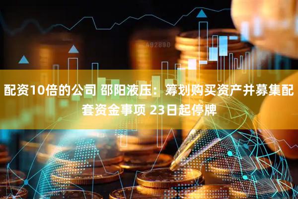 配资10倍的公司 邵阳液压：筹划购买资产并募集配套资金事项 23日起停牌