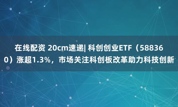 在线配资 20cm速递| 科创创业ETF（588360）涨超1.3%，市场关注科创板改革助力科技创新