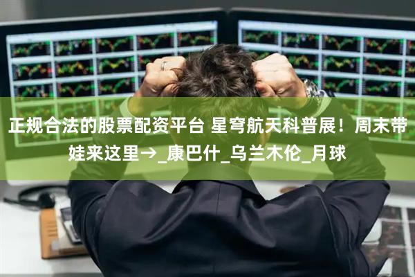 正规合法的股票配资平台 星穹航天科普展！周末带娃来这里→_康巴什_乌兰木伦_月球