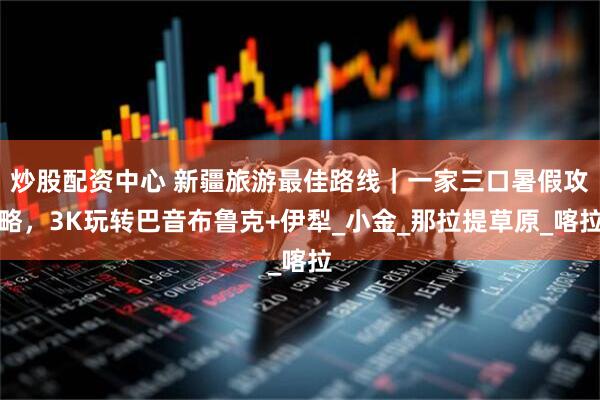 炒股配资中心 新疆旅游最佳路线｜一家三口暑假攻略，3K玩转巴音布鲁克+伊犁_小金_那拉提草原_喀拉