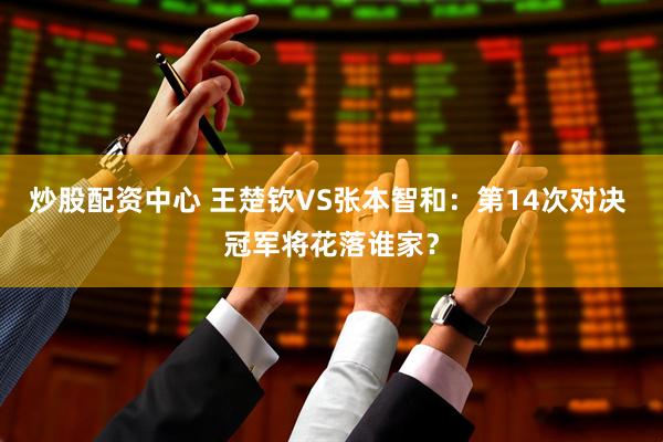 炒股配资中心 王楚钦VS张本智和：第14次对决 冠军将花落谁家？