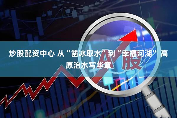 炒股配资中心 从“凿冰取水”到“幸福河湖” 高原治水写华章