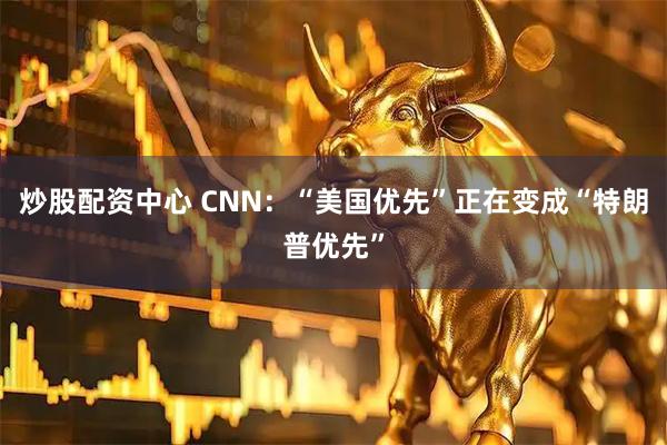 炒股配资中心 CNN：“美国优先”正在变成“特朗普优先”