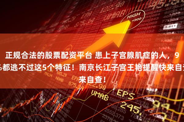 正规合法的股票配资平台 患上子宫腺肌症的人，90%都逃不过这5个特征！南京长江子宫王艳提醒快来自查！