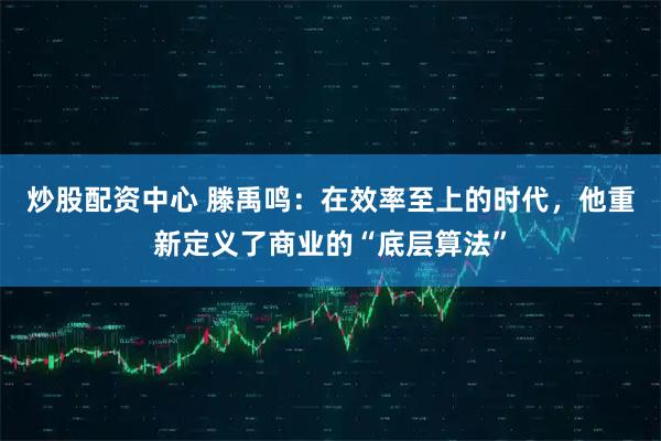 炒股配资中心 滕禹鸣：在效率至上的时代，他重新定义了商业的“底层算法”