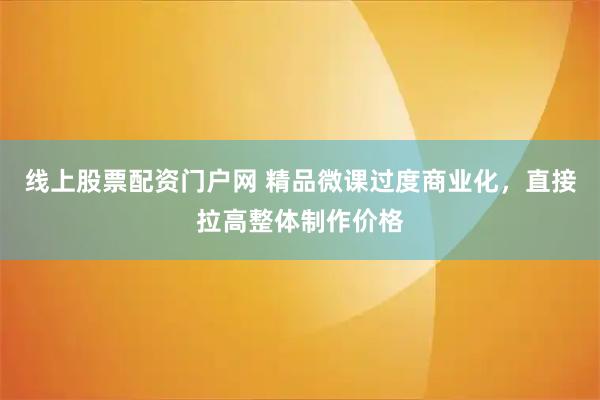 线上股票配资门户网 精品微课过度商业化，直接拉高整体制作价格
