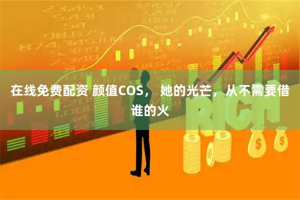 在线免费配资 颜值COS， 她的光芒，从不需要借谁的火