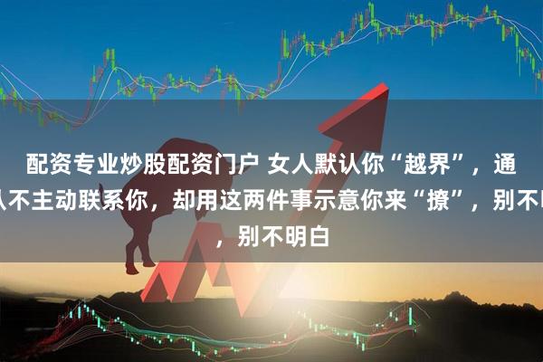 配资专业炒股配资门户 女人默认你“越界”，通常从不主动联系你，却用这两件事示意你来“撩”，别不明白