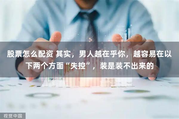 股票怎么配资 其实，男人越在乎你，越容易在以下两个方面“失控”，装是装不出来的