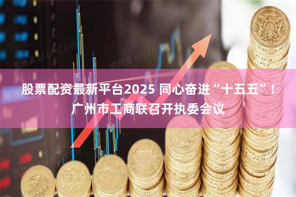股票配资最新平台2025 同心奋进“十五五”！广州市工商联召开执委会议